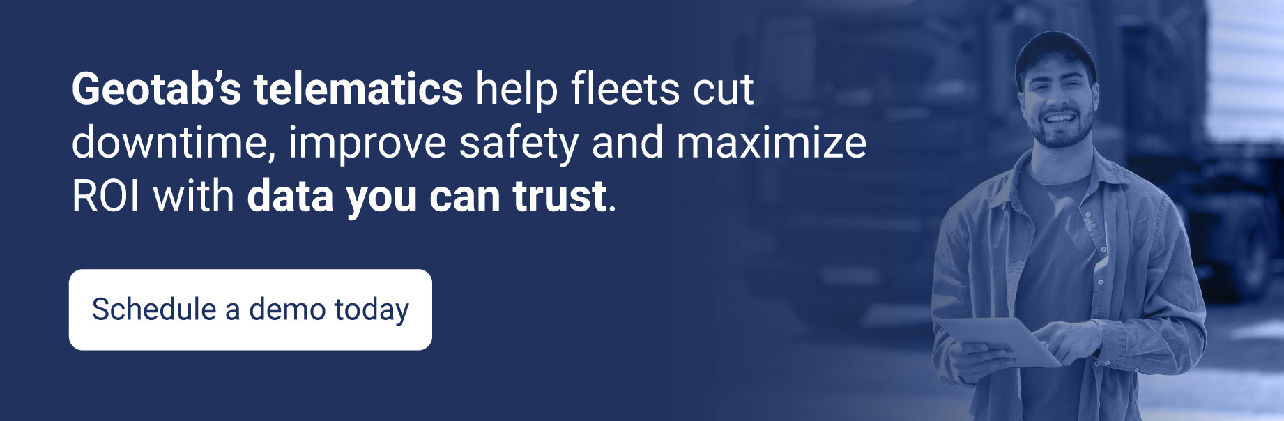 Schedule a demo today and learn how Geotab’s telematics help fleets cut downtime, improve safety and maximize ROI with data you can trust.
